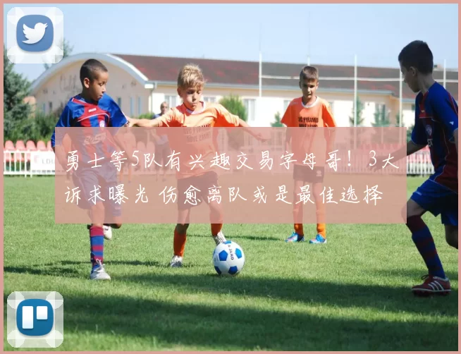 勇士等5队有兴趣交易字母哥！3大诉求曝光 伤愈离队或是最佳选择