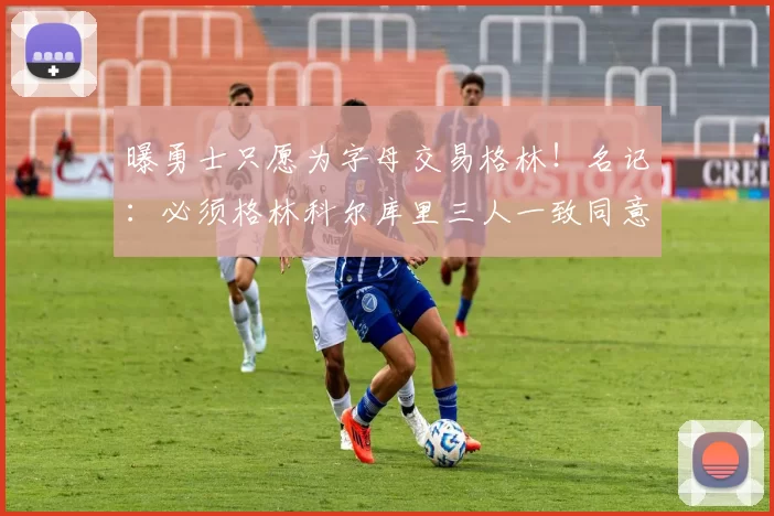 曝勇士只愿为字母交易格林!名记:必须格林科尔库里三人一致同意